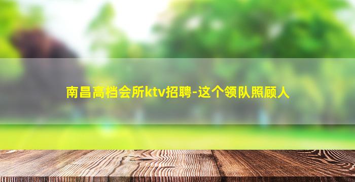 南昌高档会所ktv招聘-这个领队照顾人